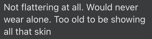 "Not flattering at all. Would never wear alone. Too old to be showing all that skin"