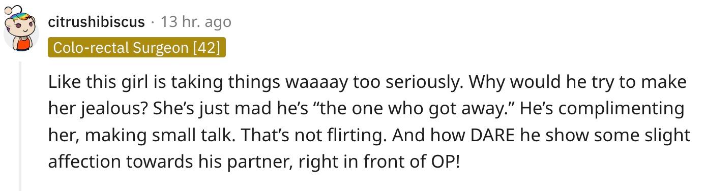 "Like this girl is taking things waaaay too seriously. Why would he try to make her jealous? She’s just mad he’s “the one who got away.” He’s complimenting her, making small talk. That’s not flirting. And how DARE he show some slight affection towards his partner, right in front of OP!"