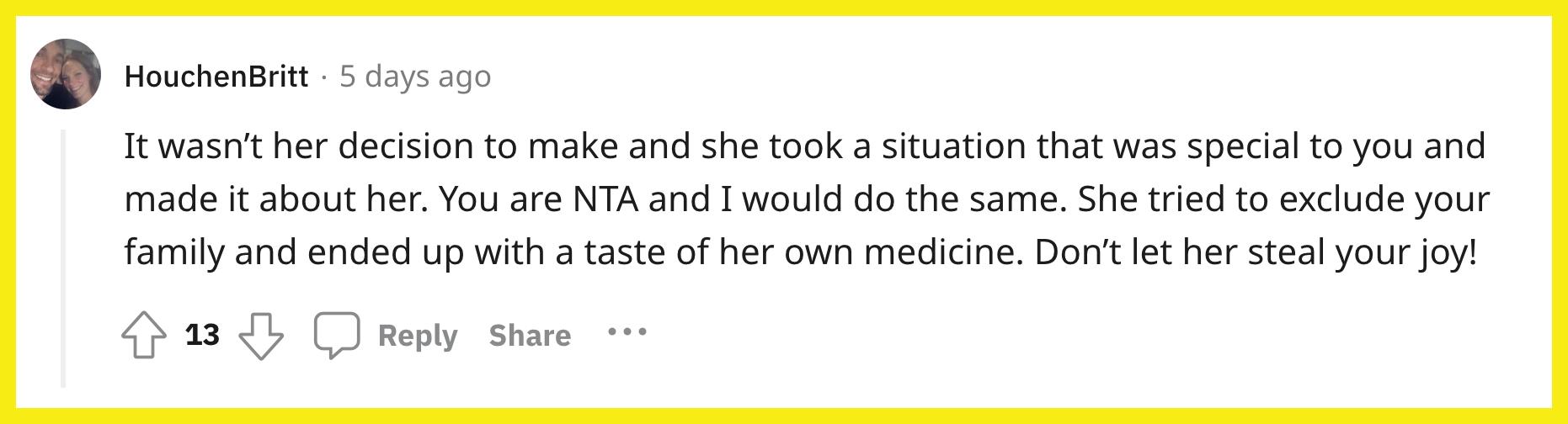 Redditor u/HouchenBritt commented, "It wasn’t her decision to make and she took a situation that was special to you and made it about her. You are NTA and I would do the same. She tried to exclude your family and ended up with a taste of her own medicine. Don’t let her steal your joy!"