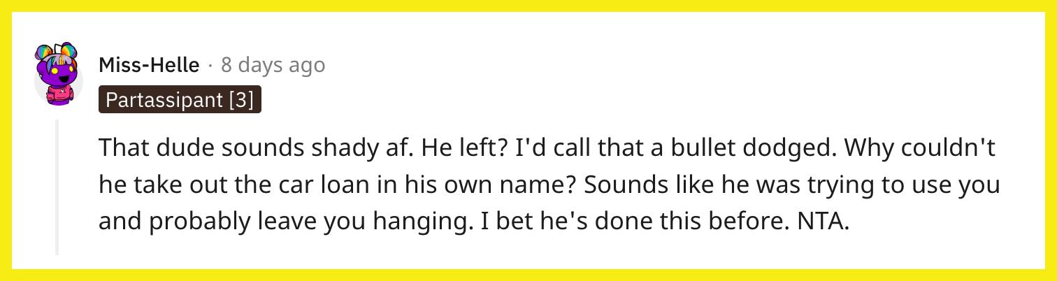 Redditor u/Miss-Helle commented, "That dude sounds shady af. He left? I'd call that a bullet dodged. Why couldn't he take out the car loan in his own name? Sounds like he was trying to use you and probably leave you hanging. I bet he's done this before. NTA."