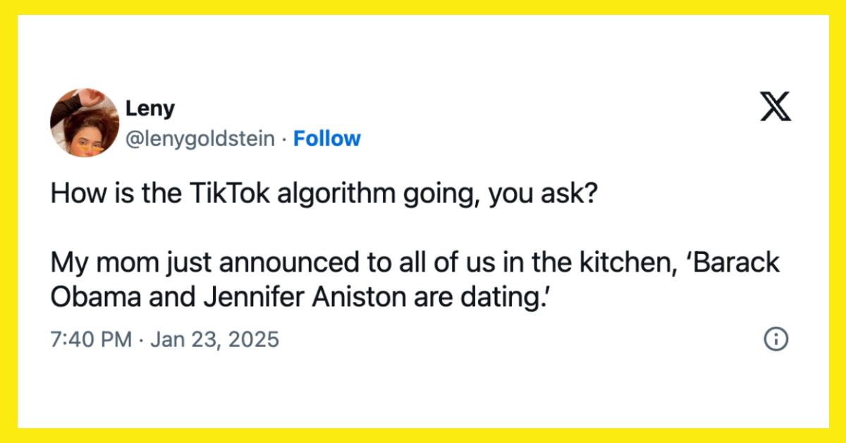 "How is the TikTok algorithm going, you ask?  My mom just announced to all of us in the kitchen, 'Barack Obama and Jennifer Aniston are dating.'"