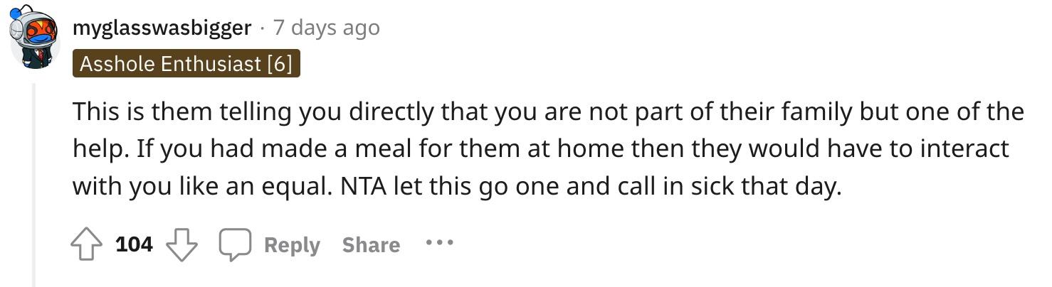 Redditor u/myglasswasbigger commented, "This is them telling you directly that you are not part of their family but one of the help. If you had made a meal for them at home then they would have to interact with you like an equal. NTA let this go one and call in sick that day." 