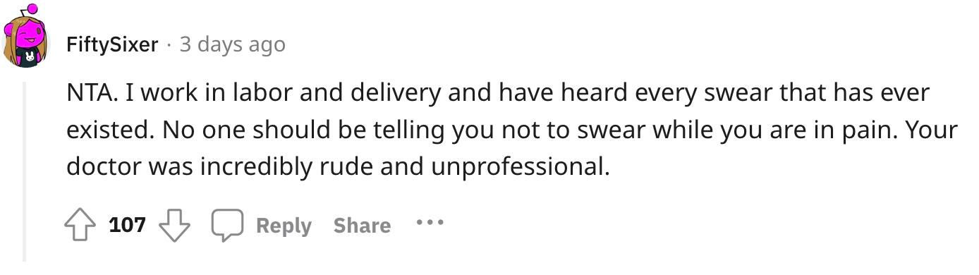 Redditor u/FiftySixer commented, "NTA. I work in labor and delivery and have heard every swear that has ever existed. No one should be telling you not to swear while you are in pain. Your doctor was incredibly rude and unprofessional."