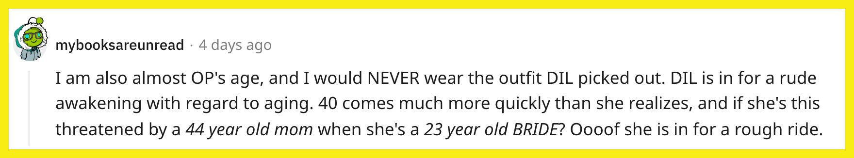 Redditor u/mybooksareunread commented, "I am also almost OP's age, and I would NEVER wear the outfit DIL picked out. DIL is in for a rude awakening with regard to aging. 40 comes much more quickly than she realizes, and if she's this threatened by a 44-year-old mom when she's a 23-year-old BRIDE? Oooof, she is in for a rough ride."