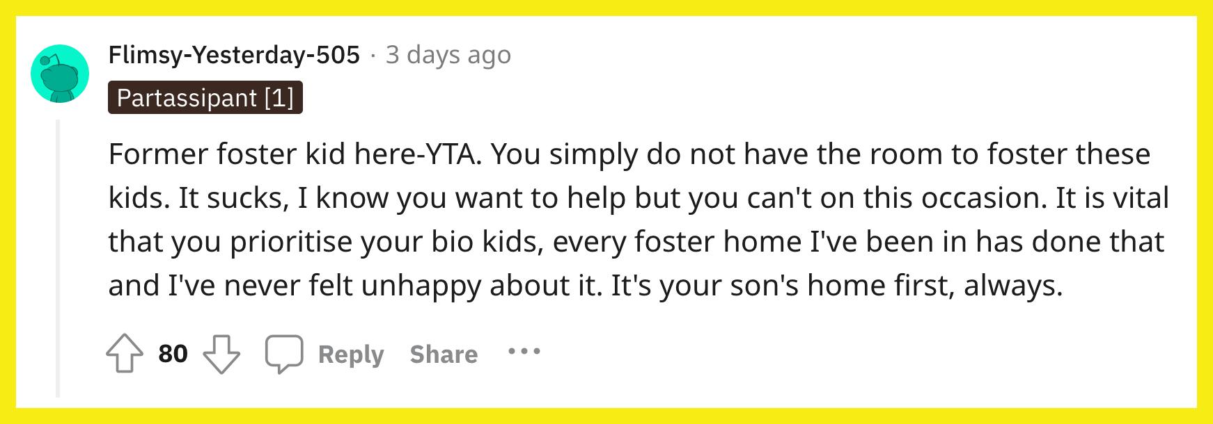 Redditor u/Flimsy-Yesterday-505 commented, "Former foster kid here-YTA. You simply do not have the room to foster these kids. It sucks, I know you want to help but you can't on this occasion. It is vital that you prioritise your bio kids, every foster home I've been in has done that and I've never felt unhappy about it. It's your son's home first, always."