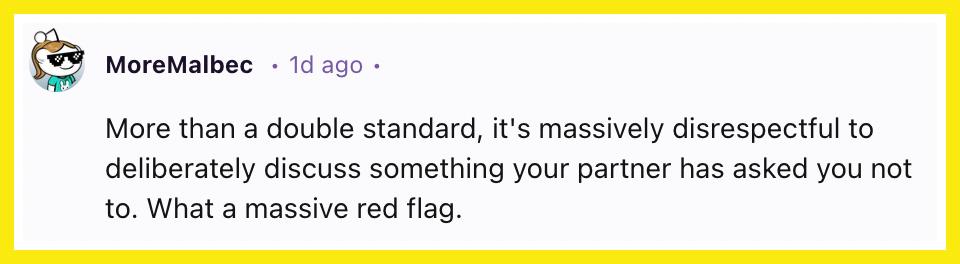 "More than a double standard, it's massively disrespectful to deliberately discuss something your partner has asked you not to. What a massive red flag."