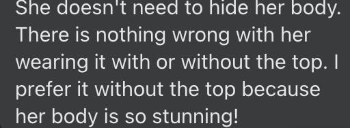 "She doesn't need to hide her body. There is nothing wrong with her wearing it with or without the top. I prefer it without the top because her body is so stunning!"