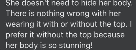 "She doesn't need to hide her body. There is nothing wrong with her wearing it with or without the top. I prefer it without the top because her body is so stunning!"