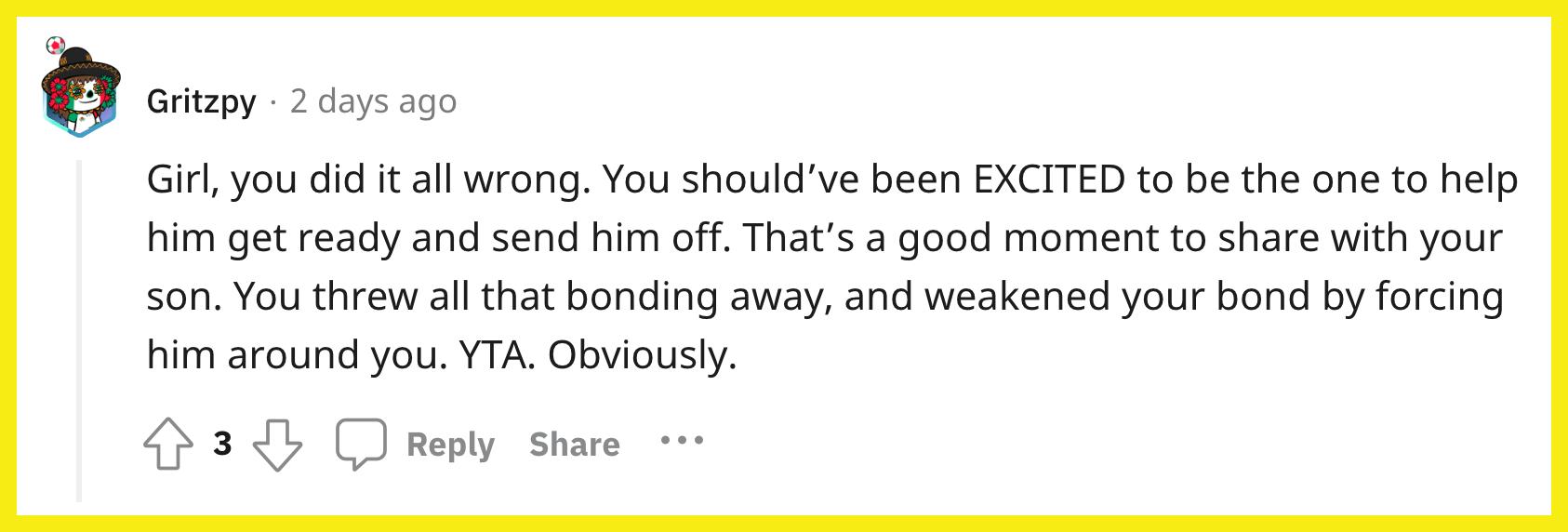 Redditor u/Gritzpy commented, "Girl, you did it all wrong. You should've been EXCITED to be the one to help him get ready and send him off. That's a good moment to share with your son. You threw all that bonding away, and weakened your bond by forcing him around you. YTA. Obviously."