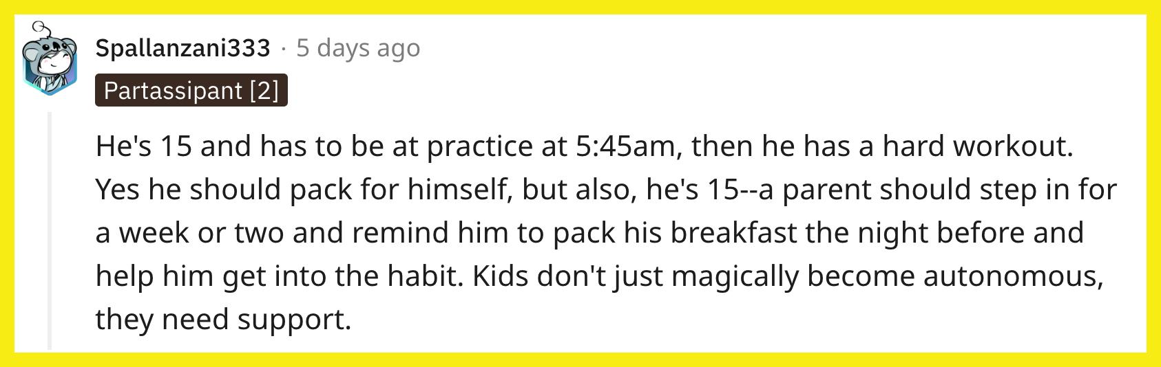 Redditor u/Spallanzani333 commented, "He's 15 and has to be at practice at 5:45 a.m., then he has a hard workout. Yes, he should pack for himself, but also, he's 15 — a parent should step in for a week or two and remind him to pack his breakfast the night before and help him get into the habit. Kids don't just magically become autonomous, they need support."