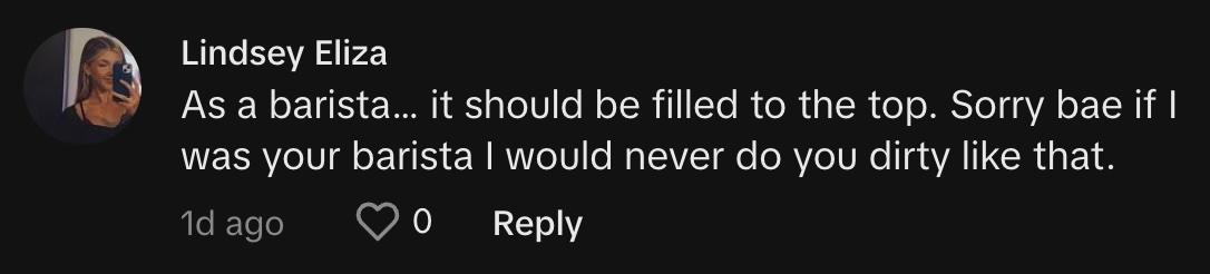 "As a barista… it should be filled to the top. Sorry bae if I was your barista I would never do you dirty like that."