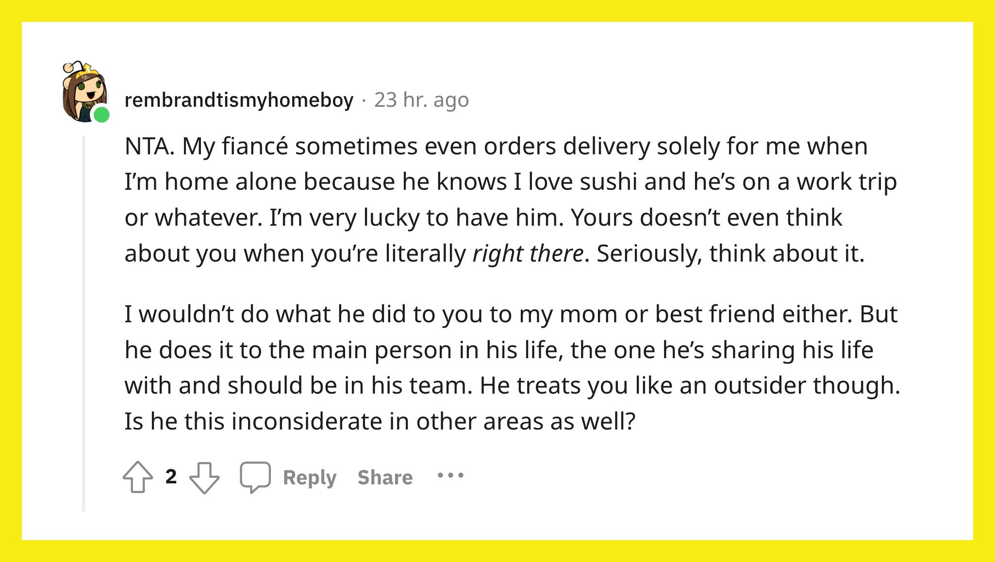 Reddit user u/rembrandtismyhomeboy commented, "NTA. My fiancé sometimes even orders delivery solely for me when I’m home alone because he knows I love sushi and he’s on a work trip or whatever. I’m very lucky to have him. Yours doesn’t even think about you when you’re literally right there. Seriously, think about it.  I wouldn’t do what he did to you to my mom or best friend either. But he does it to the main person in his life, the one he’s sharing his life with and should be in his team. He treats you like an outsider though. Is he this inconsiderate in other areas as well?"