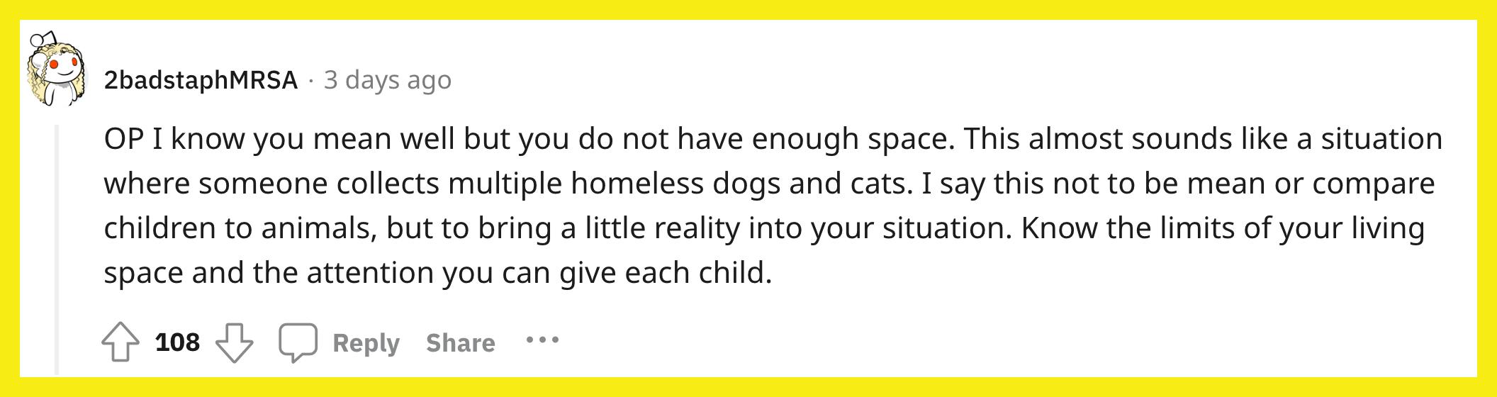 Redditor u/2badstaphMRSA commented, "OP I know you mean well but you do not have enough space. This almost sounds like a situation where someone collects multiple homeless dogs and cats. I say this not to be mean or compare children to animals, but to bring a little reality into your situation. Know the limits of your living space and the attention you can give each child."