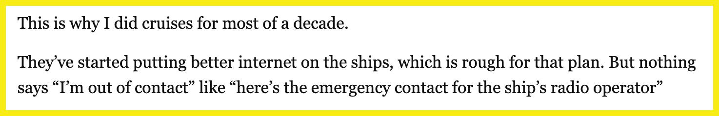 Someone commented, "This is why I did cruises for most of a decade. They've started putting better internet on the ships, which is rough for that plan. But nothing says 'I'm out of contact' like 'here's the emergency contact for the ship's radio operator.'"