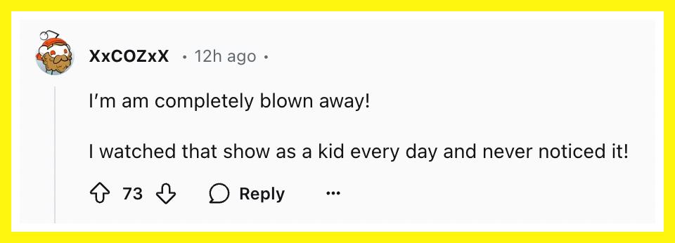 "I'm am completely blown away! I watched that show as a kid every day and never noticed it!"