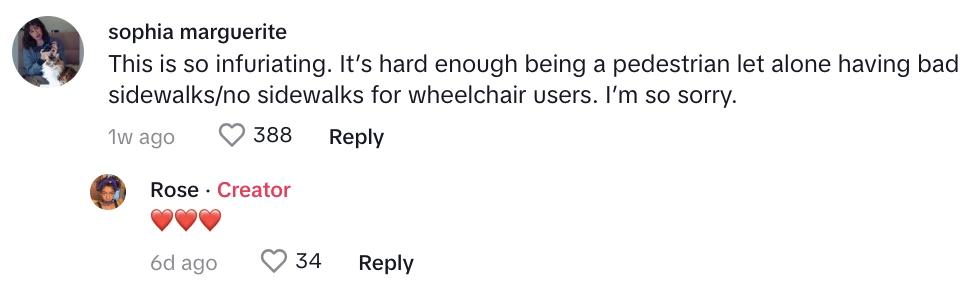 TikTok commenter says: “This is so infuriating,” one commenter said. “It’s hard enough being a pedestrian let alone having bad sidewalks/no sidewalks for wheelchair users. I’m so sorry.”