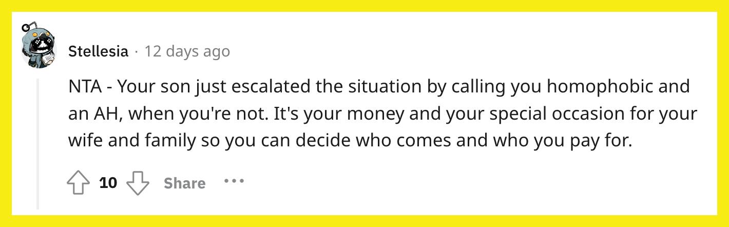 Redditor u/Stellesia commented, "NTA - Your son just escalated the situation by calling you homophobic and an AH, when you're not. It's your money and your special occasion for your wife and family so you can decide who comes and who you pay for."