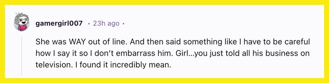 "She was WAY out of line. And then said something like I have to be careful how I say it so I don’t embarrass him. Girl…you just told all his business on television. I found it incredibly mean."