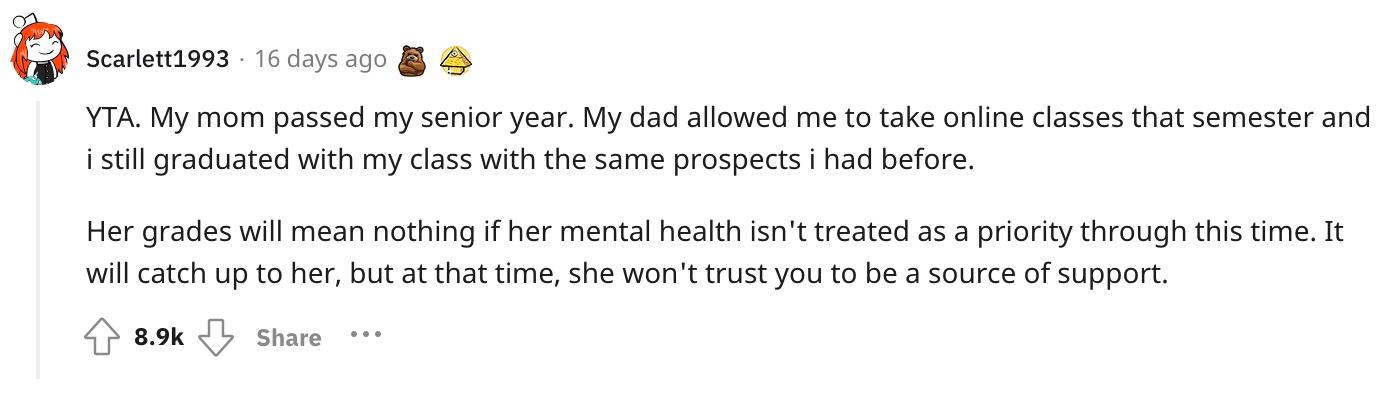 Reddit user u/Scarlett1993 commented, "YTA. My mom passed my senior year. My dad allowed me to take online classes that semester and i still graduated with my class with the same prospects i had before.  Her grades will mean nothing if her mental health isn't treated as a priority through this time. It will catch up to her, but at that time, she won't trust you to be a source of support."