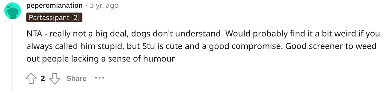 Redditor u/peperomianation commented, "NTA - really not a big deal, dogs don't understand. Would probably find it a bit weird if you always called him stupid, but Stu is cute and a good compromise. Good screener to weed out people lacking a sense of humor."